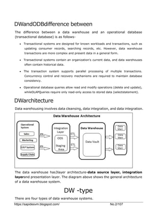 https://sapidesvm.blogspot.com/ No.2/107
DWandODBdifference between
The difference between a data warehouse and an operational database
(transactional database) is as follows-
 Transactional systems are designed for known workloads and transactions, such as
updating consumer records, searching records, etc. However, data warehouse
transactions are more complex and present data in a general form.
 Transactional systems contain an organization's current data, and data warehouses
often contain historical data.
 The transaction system supports parallel processing of multiple transactions.
Concurrency control and recovery mechanisms are required to maintain database
consistency.
 Operational database queries allow read and modify operations (delete and update),
whileOLAPQueries require only read-only access to stored data (selectstatement).
DWarchitecture
Data warehousing involves data cleansing, data integration, and data integration.
The data warehouse has3layer architecture-data source layer, integration
layerand presentation layer. The diagram above shows the general architecture
of a data warehouse system.
DW -type
There are four types of data warehouse systems.
 