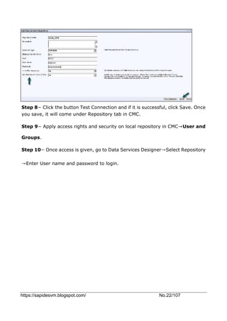 https://sapidesvm.blogspot.com/ No.22/107
Step 8− Click the button Test Connection and if it is successful, click Save. Once
you save, it will come under Repository tab in CMC.
Step 9− Apply access rights and security on local repository in CMC→User and
Groups.
Step 10− Once access is given, go to Data Services Designer→Select Repository
→Enter User name and password to login.
 