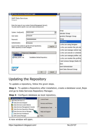 https://sapidesvm.blogspot.com/ No.23/107
Updating the Repository
To update a repository, follow the given steps.
Step 1− To update a Repository after installation, create a database Local_Repo
and go to Data Services Repository Manager.
Step 2− Configure database as local repository.
A new window will open.
 