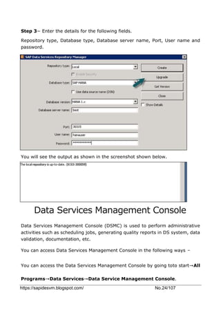 https://sapidesvm.blogspot.com/ No.24/107
Step 3− Enter the details for the following fields.
Repository type, Database type, Database server name, Port, User name and
password.
You will see the output as shown in the screenshot shown below.
Data Services Management Console
Data Services Management Console (DSMC) is used to perform administrative
activities such as scheduling jobs, generating quality reports in DS system, data
validation, documentation, etc.
You can access Data Services Management Console in the following ways −
You can access the Data Services Management Console by going toto start→All
Programs→Data Services→Data Service Management Console.
 