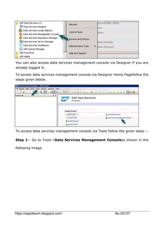 https://sapidesvm.blogspot.com/ No.25/107
You can also access data services management console via Designer if you are
already logged in.
To access data services management console via Designer Home Pagefollow the
steps given below.
To access data services management console via Tools follow the given steps −
Step 1− Go to Tools→Data Services Management Consoleas shown in the
following image.
 