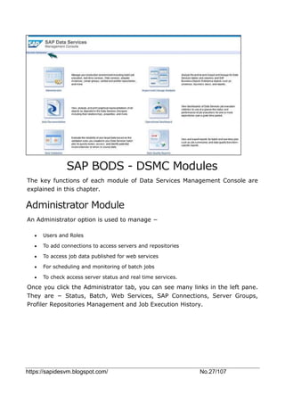 https://sapidesvm.blogspot.com/ No.27/107
SAP BODS - DSMC Modules
The key functions of each module of Data Services Management Console are
explained in this chapter.
Administrator Module
An Administrator option is used to manage −
 Users and Roles
 To add connections to access servers and repositories
 To access job data published for web services
 For scheduling and monitoring of batch jobs
 To check access server status and real time services.
Once you click the Administrator tab, you can see many links in the left pane.
They are − Status, Batch, Web Services, SAP Connections, Server Groups,
Profiler Repositories Management and Job Execution History.
 