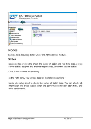 https://sapidesvm.blogspot.com/ No.28/107
Nodes
Each node is discussed below under the Administrator module.
Status
Status nodes are used to check the status of batch and real-time jobs, access
server status, adapter and analyzer repositories, and other system status.
Click Status→Select a Repository
In the right pane, you will see tabs for the following options −
batch job status-Used to check the status of batch jobs. You can check job
information like trace, watch, error and performance monitor, start time, end
time, duration etc..
 