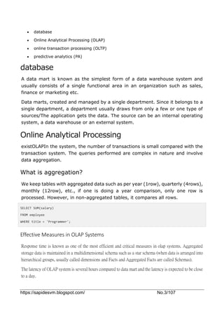 https://sapidesvm.blogspot.com/ No.3/107
 database
 Online Analytical Processing (OLAP)
 online transaction processing (OLTP)
 predictive analytics (PA)
database
A data mart is known as the simplest form of a data warehouse system and
usually consists of a single functional area in an organization such as sales,
finance or marketing etc.
Data marts, created and managed by a single department. Since it belongs to a
single department, a department usually draws from only a few or one type of
sources/The application gets the data. The source can be an internal operating
system, a data warehouse or an external system.
Online Analytical Processing
existOLAPIn the system, the number of transactions is small compared with the
transaction system. The queries performed are complex in nature and involve
data aggregation.
What is aggregation?
We keep tables with aggregated data such as per year (1row), quarterly (4rows),
monthly (12row), etc., if one is doing a year comparison, only one row is
processed. However, in non-aggregated tables, it compares all rows.
SELECT SUM(salary)
FROM employee
WHERE title = 'Programmer';
Effective Measures in OLAP Systems
Response time is known as one of the most efficient and critical measures in olap systems. Aggregated
storage data is maintained in a multidimensional schema such as a star schema (when data is arranged into
hierarchical groups, usually called dimensions and Facts and Aggregated Facts are called Schemas).
The latency of OLAP system is several hours compared to data mart and the latency is expected to be close
to a day.
 