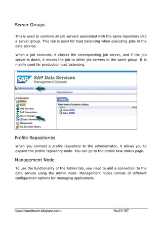https://sapidesvm.blogspot.com/ No.31/107
Server Groups
This is used to combine all job servers associated with the same repository into
a server group. This tab is used for load balancing when executing jobs in the
data service.
When a job executes, it checks the corresponding job server, and if the job
server is down, it moves the job to other job servers in the same group. It is
mainly used for production load balancing.
Profile Repositories
When you connect a profile repository to the administrator, it allows you to
expand the profile repository node. You can go to the profile task status page.
Management Node
To use the functionality of the Admin tab, you need to add a connection to the
data service using the Admin node. Management nodes consist of different
configuration options for managing applications.
 