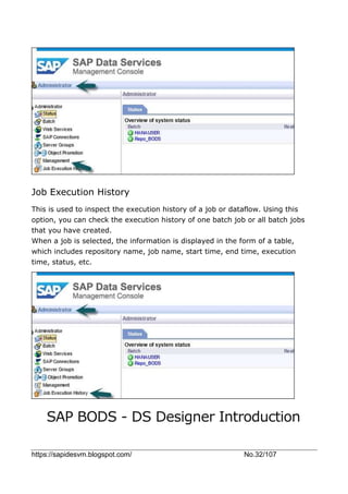 https://sapidesvm.blogspot.com/ No.32/107
Job Execution History
This is used to inspect the execution history of a job or dataflow. Using this
option, you can check the execution history of one batch job or all batch jobs
that you have created.
When a job is selected, the information is displayed in the form of a table,
which includes repository name, job name, start time, end time, execution
time, status, etc.
SAP BODS - DS Designer Introduction
 
