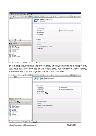 https://sapidesvm.blogspot.com/ No.35/107
In the left pane, you have the project area, where you can create a new project,
Job, data flow, work flow etc. In the Project area, you have Local Object library,
which consists of all the objects created in Data Services.
 