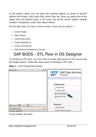 https://sapidesvm.blogspot.com/ No.36/107
In the bottom pane, you can open the existing objects by going to specific
options like Project, Jobs, Data Flow, Work Flow, etc. Once you select any of the
object from the bottom pane, it will show you all the similar objects already
created in Repository under local object library.
On the right side, you have a home screen, which can be used to −
 Create Project
 Open Project
 Create Data stores
 Create Repositories
 Import from flat file
 Data Services Management Console
SAP BODS - ETL Flow in DS Designer
To develop an ETL flow, you first need to create data stores for the source and
the target system. Follow the steps given to develop an ETL flow −
Step 1− Click Create Data Stores.
A new window will open.
 