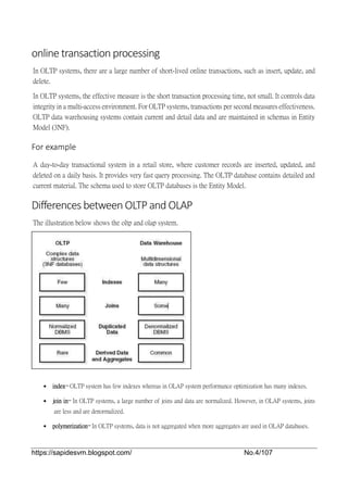 https://sapidesvm.blogspot.com/ No.4/107
online transaction processing
In OLTP systems, there are a large number of short-lived online transactions, such as insert, update, and
delete.
In OLTP systems, the effective measure is the short transaction processing time, not small. It controls data
integrity in a multi-access environment. For OLTP systems, transactions per second measures effectiveness.
OLTP data warehousing systems contain current and detail data and are maintained in schemas in Entity
Model (3NF).
For example
A day-to-day transactional system in a retail store, where customer records are inserted, updated, and
deleted on a daily basis. It provides very fast query processing. The OLTP database contains detailed and
current material. The schema used to store OLTP databases is the Entity Model.
Differences between OLTP and OLAP
The illustration below shows the oltp and olap system.
 index− OLTP system has few indexes whereas in OLAP system performance optimization has many indexes.
 join in− In OLTP systems, a large number of joins and data are normalized. However, in OLAP systems, joins
are less and are denormalized.
 polymerization− In OLTP systems, data is not aggregated when more aggregates are used in OLAP databases.
 