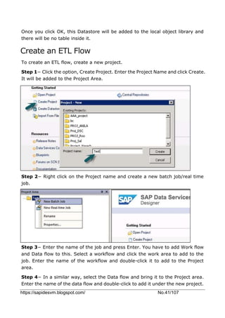 https://sapidesvm.blogspot.com/ No.41/107
Once you click OK, this Datastore will be added to the local object library and
there will be no table inside it.
Create an ETL Flow
To create an ETL flow, create a new project.
Step 1− Click the option, Create Project. Enter the Project Name and click Create.
It will be added to the Project Area.
Step 2− Right click on the Project name and create a new batch job/real time
job.
Step 3− Enter the name of the job and press Enter. You have to add Work flow
and Data flow to this. Select a workflow and click the work area to add to the
job. Enter the name of the workflow and double-click it to add to the Project
area.
Step 4− In a similar way, select the Data flow and bring it to the Project area.
Enter the name of the data flow and double-click to add it under the new project.
 