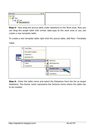 https://sapidesvm.blogspot.com/ No.42/107
Step 5− Now drag the source table under datastore to the Work area. Now you
can drag the target table with similar data-type to the work area or you can
create a new template table.
To create a new template table right click the source table, Add New→Template
Table.
Step 6− Enter the table name and select the Datastore from the list as target
Datastore. The Owner name represents the Schema name where the table has
to be created.
 