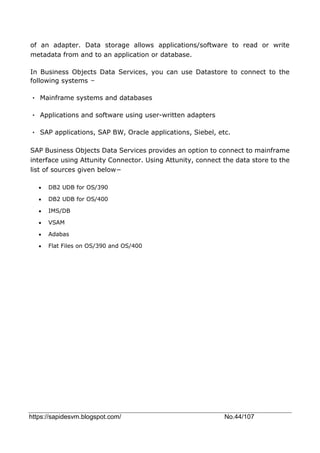https://sapidesvm.blogspot.com/ No.44/107
of an adapter. Data storage allows applications/software to read or write
metadata from and to an application or database.
In Business Objects Data Services, you can use Datastore to connect to the
following systems −
• Mainframe systems and databases
• Applications and software using user-written adapters
• SAP applications, SAP BW, Oracle applications, Siebel, etc.
SAP Business Objects Data Services provides an option to connect to mainframe
interface using Attunity Connector. Using Attunity, connect the data store to the
list of sources given below−
 DB2 UDB for OS/390
 DB2 UDB for OS/400
 IMS/DB
 VSAM
 Adabas
 Flat Files on OS/390 and OS/400
 