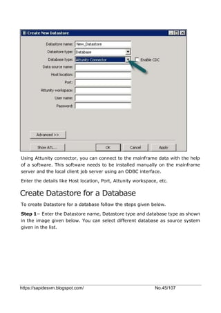 https://sapidesvm.blogspot.com/ No.45/107
Using Attunity connector, you can connect to the mainframe data with the help
of a software. This software needs to be installed manually on the mainframe
server and the local client job server using an ODBC interface.
Enter the details like Host location, Port, Attunity workspace, etc.
Create Datastore for a Database
To create Datastore for a database follow the steps given below.
Step 1− Enter the Datastore name, Datastore type and database type as shown
in the image given below. You can select different database as source system
given in the list.
 
