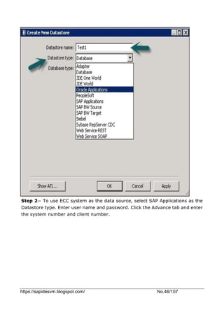 https://sapidesvm.blogspot.com/ No.46/107
Step 2− To use ECC system as the data source, select SAP Applications as the
Datastore type. Enter user name and password. Click the Advance tab and enter
the system number and client number.
 
