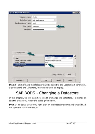 https://sapidesvm.blogspot.com/ No.47/107
Step 3− Click OK and the Datastore will be added to the Local object library list.
If you expand the Datastore, there is no table to display.
SAP BODS - Changing a Datastore
In this chapter, we will learn how to edit or change the Datastore. To change or
edit the Datastore, follow the steps given below.
Step 1− To edit a Datastore, right click on the Datastore name and click Edit. It
will open the Datastore editor.
 