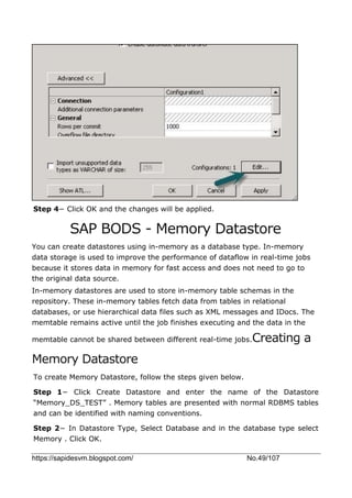 https://sapidesvm.blogspot.com/ No.49/107
Step 4− Click OK and the changes will be applied.
SAP BODS - Memory Datastore
You can create datastores using in-memory as a database type. In-memory
data storage is used to improve the performance of dataflow in real-time jobs
because it stores data in memory for fast access and does not need to go to
the original data source.
In-memory datastores are used to store in-memory table schemas in the
repository. These in-memory tables fetch data from tables in relational
databases, or use hierarchical data files such as XML messages and IDocs. The
memtable remains active until the job finishes executing and the data in the
memtable cannot be shared between different real-time jobs.Creating a
Memory Datastore
To create Memory Datastore, follow the steps given below.
Step 1− Click Create Datastore and enter the name of the Datastore
“Memory_DS_TEST” . Memory tables are presented with normal RDBMS tables
and can be identified with naming conventions.
Step 2− In Datastore Type, Select Database and in the database type select
Memory . Click OK.
 