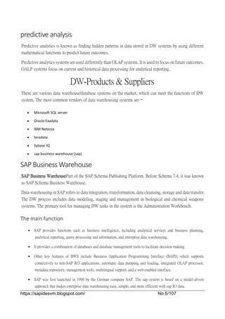 https://sapidesvm.blogspot.com/ No.5/107
predictive analysis
Predictive analytics is known as finding hidden patterns in data stored in DW systems by using different
mathematical functions to predict future outcomes.
Predictive analytics systems are used differently than OLAP systems. It is used to focus on future outcomes.
OALP systems focus on current and historical data processing for analytical reporting.
DW-Products & Suppliers
There are various data warehouse/database systems on the market, which can meet the functions of DW
system. The most common vendors of data warehousing systems are −
 Microsoft SQL server
 Oracle Exadata
 IBM Netezza
 teradata
 Sybase IQ
 sap business warehouse (sap)
SAP Business Warehouse
SAP Business WarehousePart of the SAP Schema Publishing Platform. Before Schema 7.4, it was known
as SAP Schema Business Warehouse.
Data warehousing in SAP refers to data integration, transformation, data cleansing, storage and data transfer.
The DW process includes data modeling, staging and management in biological and chemical weapons
systems. The primary tool for managing DW tasks in the system is the Administration Workbench.
The main function
 SAP provides functions such as business intelligence, including analytical services and business planning,
analytical reporting, query processing and information, and enterprise data warehousing.
 It provides a combination of databases and database management tools to facilitate decision making.
 Other key features of BWS include Business Application Programming Interface (BAPI), which supports
connectivity to non-SAP R/3 applications, automatic data pumping and loading, integrated OLAP processor,
metadata repository, management tools, multilingual support, and a web-enabled interface.
 SAP was first launched in 1998 by the German company SAP. The sap system is based on a model-driven
approach that makes enterprise data warehousing easy, simple, and more efficient with sap R3 data.
 