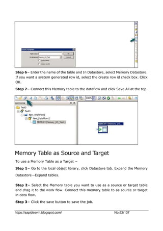 https://sapidesvm.blogspot.com/ No.52/107
Step 6− Enter the name of the table and In Datastore, select Memory Datastore.
If you want a system generated row id, select the create row id check box. Click
OK.
Step 7− Connect this Memory table to the dataflow and click Save All at the top.
Memory Table as Source and Target
To use a Memory Table as a Target −
Step 1− Go to the local object library, click Datastore tab. Expand the Memory
Datastore→Expand tables.
Step 2− Select the Memory table you want to use as a source or target table
and drag it to the work flow. Connect this memory table to as source or target
in data flow.
Step 3− Click the save button to save the job.
 