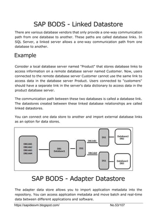 https://sapidesvm.blogspot.com/ No.53/107
SAP BODS - Linked Datastore
There are various database vendors that only provide a one-way communication
path from one database to another. These paths are called database links. In
SQL Server, a linked server allows a one-way communication path from one
database to another.
Example
Consider a local database server named "Product" that stores database links to
access information on a remote database server named Customer. Now, users
connected to the remote database server Customer cannot use the same link to
access data in the database server Product. Users connected to "customers"
should have a separate link in the server's data dictionary to access data in the
product database server.
The communication path between these two databases is called a database link.
The datastores created between these linked database relationships are called
linked datastores.
You can connect one data store to another and import external database links
as an option for data stores.
SAP BODS - Adapter Datastore
The adapter data store allows you to import application metadata into the
repository. You can access application metadata and move batch and real-time
data between different applications and software.
 