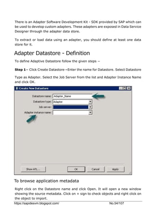 https://sapidesvm.blogspot.com/ No.54/107
There is an Adapter Software Development Kit - SDK provided by SAP which can
be used to develop custom adapters. These adapters are exposed in Data Service
Designer through the adapter data store.
To extract or load data using an adapter, you should define at least one data
store for it.
Adapter Datastore - Definition
To define Adaptive Datastore follow the given steps −
Step 1− Click Create Datastore→Enter the name for Datastore. Select Datastore
Type as Adapter. Select the Job Server from the list and Adapter Instance Name
and click OK.
To browse application metadata
Right click on the Datastore name and click Open. It will open a new window
showing the source metadata. Click on + sign to check objects and right click on
the object to import.
 