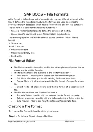 https://sapidesvm.blogspot.com/ No.55/107
SAP BODS - File Formats
A file format is defined as a set of properties to represent the structure of a flat
file. It defines the metadata structure. File formats are used to connect to
source and target databases when data is stored in files and not in a database.
The file format is used for the following functions −
• Create a file format template to define the structure of the file.
• Create specific source and target file formats in the data flow.
The following types of files can be used as source or object files in the file
format −
• Separation
•SAP Transport
• Unstructured text
• Unstructured binary files
• fixed width
File Format Editor
 The file format editor is used to set file format templates and properties for
source and target file formats.
 The following modes are available in the file format editor −
 • New Mode - It allows you to create new file format templates.
 • Edit Mode - It allows you to edit existing file format templates.
 • Source Mode - It allows you to edit the file format of a specific source
file.
 • Object Mode - It allows you to edit the file format of a specific object
file.
 The file format editor has three workspaces −
 • Property Value - Used to edit the value of the file format property.
 • Column properties - used to edit and define columns or fields in the file.
 • Data Preview - Use to see how the settings affect sample data.
Creating a File Format
To create a File Format follow the steps given below.
Step 1− Go to Local Object Library→Flat files.
 