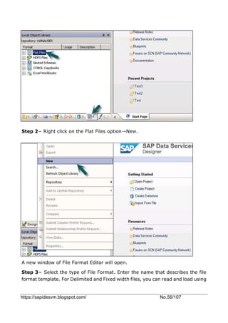 https://sapidesvm.blogspot.com/ No.56/107
Step 2− Right click on the Flat Files option→New.
A new window of File Format Editor will open.
Step 3− Select the type of File Format. Enter the name that describes the file
format template. For Delimited and Fixed width files, you can read and load using
 
