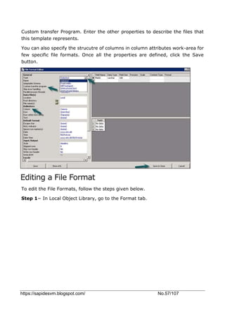 https://sapidesvm.blogspot.com/ No.57/107
Custom transfer Program. Enter the other properties to describe the files that
this template represents.
You can also specify the strucutre of columns in column attributes work-area for
few specific file formats. Once all the properties are defined, click the Save
button.
Editing a File Format
To edit the File Formats, follow the steps given below.
Step 1− In Local Object Library, go to the Format tab.
 
