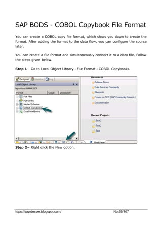 https://sapidesvm.blogspot.com/ No.59/107
SAP BODS - COBOL Copybook File Format
You can create a COBOL copy file format, which slows you down to create the
format. After adding the format to the data flow, you can configure the source
later.
You can create a file format and simultaneously connect it to a data file. Follow
the steps given below.
Step 1− Go to Local Object Library→File Format→COBOL Copybooks.
Step 2− Right click the New option.
 