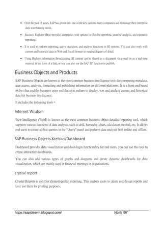 https://sapidesvm.blogspot.com/ No.6/107
 Over the past 16 years, SAP has grown into one of the key systems many companies use to manage their enterprise
data warehousing needs.
 Business Explorer (Bex) provides companies with options for flexible reporting, strategic analysis, and executive
reporting.
 It is used to perform reporting, query execution, and analysis functions in BI systems. You can also work with
current and historical data in Web and Excel formats to varying degrees of detail.
 Using Beckers Information Broadcasting, BI content can be shared as a document via e-mail or as a real-time
material in the form of a link, or you can also use the SAP EP function to publish.
Business Objects and Products
SAP Business Objects are known as the most common business intelligence tools for computing metadata,
user access, analysis, formatting and publishing information on different platforms. It is a front-end based
toolset that enables business users and decision makers to display, sort and analyze current and historical
data for business intelligence.
It includes the following tools −
Internet Wisdom
Web Intelligence (WebI) is known as the most common business object detailed reporting tool, which
supports various functions of data analysis, such as drill, hierarchy, chart, calculation method, etc. It allows
end users to create ad-hoc queries in the "Query" panel and perform data analysis both online and offline.
SAP Business Objects Xcelsius/Dashboard
Dashboard provides data visualization and dash-login functionality for end users, you can use this tool to
create interactive dashboards.
You can also add various types of graphs and diagrams and create dynamic dashboards for data
visualization, which are mainly used in financial meetings in organizations.
crystal report
Crystal Reports is used for element-perfect reporting. This enables users to create and design reports and
later use them for printing purposes.
 