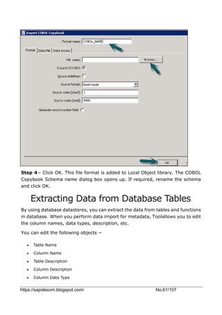 https://sapidesvm.blogspot.com/ No.61/107
Step 4− Click OK. This file format is added to Local Object library. The COBOL
Copybook Schema name dialog box opens up. If required, rename the schema
and click OK.
Extracting Data from Database Tables
By using database datastores, you can extract the data from tables and functions
in database. When you perform data import for metadata, Toolallows you to edit
the column names, data types, description, etc.
You can edit the following objects −
 Table Name
 Column Name
 Table Description
 Column Description
 Column Data Type
 