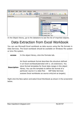 https://sapidesvm.blogspot.com/ No.64/107
In the Object library, go to the datastore to see the list of imported objects.
Data Extraction from Excel Workbook
You can use Microsoft Excel workbook as data source using the file formats in
Data Services. The Excel workbook should be available on Windows file system
or Unix File system.
access In the object library, click the Formats tab.
Description
An Excel workbook formal describes the structure defined
in an Excel workbook(denoted with a .xls extension). You
store format templates for Excel data ranges in the object
library. You use the template to define the format of a
particular source in a data flow 。 SAP Data Services
acesses Excel workbooks as source only(not as targets).
Right click the New option and select Excel Workbook as shown in the screenshot
below.
 