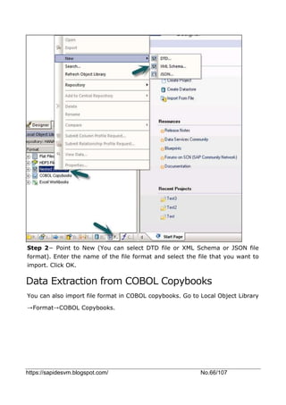 https://sapidesvm.blogspot.com/ No.66/107
Step 2− Point to New (You can select DTD file or XML Schema or JSON file
format). Enter the name of the file format and select the file that you want to
import. Click OK.
Data Extraction from COBOL Copybooks
You can also import file format in COBOL copybooks. Go to Local Object Library
→Format→COBOL Copybooks.
 
