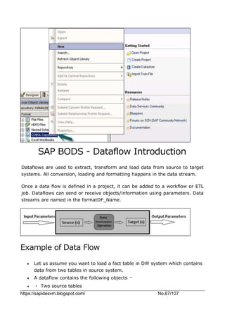 https://sapidesvm.blogspot.com/ No.67/107
SAP BODS - Dataflow Introduction
Dataflows are used to extract, transform and load data from source to target
systems. All conversion, loading and formatting happens in the data stream.
Once a data flow is defined in a project, it can be added to a workflow or ETL
job. Dataflows can send or receive objects/information using parameters. Data
streams are named in the formatDF_Name.
Example of Data Flow
 Let us assume you want to load a fact table in DW system which contains
data from two tables in source system.
 A dataflow contains the following objects −
 • Two source tables
 