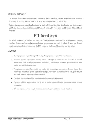 https://sapidesvm.blogspot.com/ No.7/107
resource manager
The browser allows the user to search the contents of the BI repository, and the best matches are displayed
in the form of a graph. There is no need to write down queries to perform searches.
Various other components and tools introduced for detailed reporting, data visualization and dash purposes
are Design Studio, Analytical Edition of Microsoft Office, BI Repository and Business Object Mobile
Platform.
ETL-Introduction
ETL stands for Extract, Transform and Load. ETL tools extract data from different RDBMS source systems,
transform the data, such as applying calculations, concatenation, etc., and then load the data into the data
warehouse system. Data is loaded into the DW system in the form of dimension and fact tables.
extract
 The staging area is required during ETL loading. A staging area is required for several reasons.
 The source system is only available to extract data for a certain period of time. This time is less than the total data
loading time. Thus, the staging area allows you to extract material from the source system and save it in the
staging area until the time slot ends.
 A staging area is required if you want to join together data from multiple data sources at the same time, or if you
want to join two or more systems together. For example, you will not be able to execute an SQL query that joins
two tables from two physically different databases.
 Data pump time slots for different systems vary by time zone and operating time.
 Data extracted from source systems can be used in multiple data warehousing systems, operational metadata
storage, etc.
 ETL allows you to perform complex transformations and requires additional areas to store data.
 