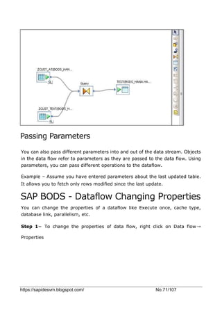https://sapidesvm.blogspot.com/ No.71/107
Passing Parameters
You can also pass different parameters into and out of the data stream. Objects
in the data flow refer to parameters as they are passed to the data flow. Using
parameters, you can pass different operations to the dataflow.
Example − Assume you have entered parameters about the last updated table.
It allows you to fetch only rows modified since the last update.
SAP BODS - Dataflow Changing Properties
You can change the properties of a dataflow like Execute once, cache type,
database link, parallelism, etc.
Step 1− To change the properties of data flow, right click on Data flow→
Properties
 