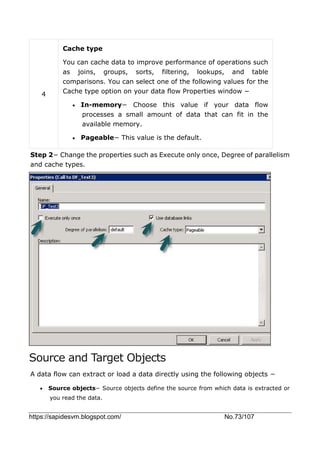 https://sapidesvm.blogspot.com/ No.73/107
4
Cache type
You can cache data to improve performance of operations such
as joins, groups, sorts, filtering, lookups, and table
comparisons. You can select one of the following values for the
Cache type option on your data flow Properties window −
 In-memory− Choose this value if your data flow
processes a small amount of data that can fit in the
available memory.
 Pageable− This value is the default.
Step 2− Change the properties such as Execute only once, Degree of parallelism
and cache types.
Source and Target Objects
A data flow can extract or load a data directly using the following objects −
 Source objects− Source objects define the source from which data is extracted or
you read the data.
 