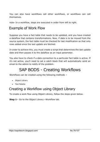 https://sapidesvm.blogspot.com/ No.76/107
You can also have workflows call other workflows, or workflows can call
themselves.
note- In a workflow, steps are executed in order from left to right.
Example of Work Flow
Suppose you have a fact table that needs to be updated, and you have created
a dataflow that contains transformations. Now, if data is to be moved from the
source system, the fact table must be checked for last modification so that only
rows added since the last update are fetched.
In order to achieve this, you must create a script that determines the last update
date and then passes it to the dataflow as an input parameter.
You also have to check if a data connection to a particular fact table is active. If
it's not active, you'll need to set a catch block that will automatically send an
email to the admin to notify of the problem.
SAP BODS - Creating Workflows
Workflows can be created using the following methods −
 Object Library
 Tool Palette
Creating a Workflow using Object Library
To create a work flow using Object Library, follow the steps given below.
Step 1− Go to the Object Library→Workflow tab.
 