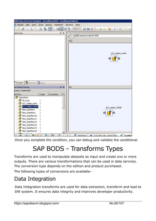 https://sapidesvm.blogspot.com/ No.80/107
Once you complete the condition, you can debug and validate the conditional.
SAP BODS - Transforms Types
Transforms are used to manipulate datasets as input and create one or more
outputs. There are various transformations that can be used in data services.
The conversion type depends on the edition and product purchased.
The following types of conversions are available–
Data Integration
Data Integration transforms are used for data extraction, transform and load to
DW system. It ensures data integrity and improves developer productivity.
 