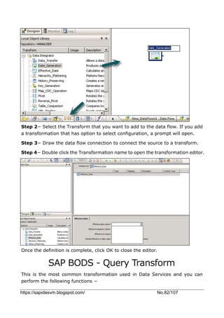 https://sapidesvm.blogspot.com/ No.82/107
Step 2− Select the Transform that you want to add to the data flow. If you add
a transformation that has option to select configuration, a prompt will open.
Step 3− Draw the data flow connection to connect the source to a transform.
Step 4− Double click the Transformation name to open the transformation editor.
Once the definition is complete, click OK to close the editor.
SAP BODS - Query Transform
This is the most common transformation used in Data Services and you can
perform the following functions −
 
