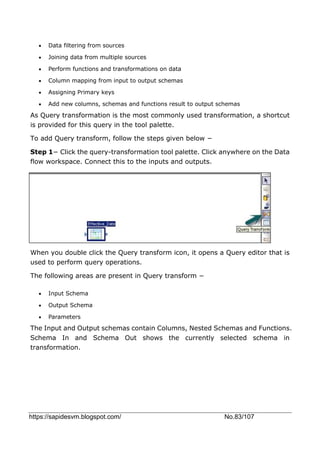 https://sapidesvm.blogspot.com/ No.83/107
 Data filtering from sources
 Joining data from multiple sources
 Perform functions and transformations on data
 Column mapping from input to output schemas
 Assigning Primary keys
 Add new columns, schemas and functions result to output schemas
As Query transformation is the most commonly used transformation, a shortcut
is provided for this query in the tool palette.
To add Query transform, follow the steps given below −
Step 1− Click the query-transformation tool palette. Click anywhere on the Data
flow workspace. Connect this to the inputs and outputs.
When you double click the Query transform icon, it opens a Query editor that is
used to perform query operations.
The following areas are present in Query transform −
 Input Schema
 Output Schema
 Parameters
The Input and Output schemas contain Columns, Nested Schemas and Functions.
Schema In and Schema Out shows the currently selected schema in
transformation.
 
