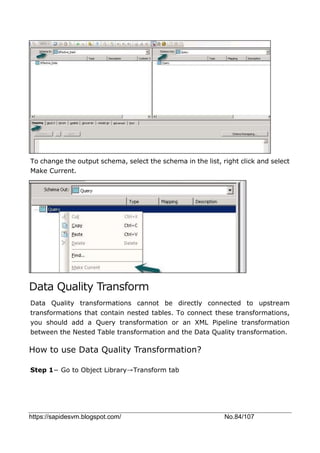 https://sapidesvm.blogspot.com/ No.84/107
To change the output schema, select the schema in the list, right click and select
Make Current.
Data Quality Transform
Data Quality transformations cannot be directly connected to upstream
transformations that contain nested tables. To connect these transformations,
you should add a Query transformation or an XML Pipeline transformation
between the Nested Table transformation and the Data Quality transformation.
How to use Data Quality Transformation?
Step 1− Go to Object Library→Transform tab
 