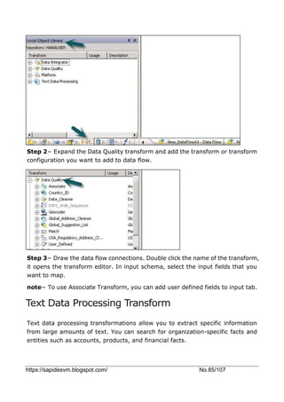 https://sapidesvm.blogspot.com/ No.85/107
Step 2− Expand the Data Quality transform and add the transform or transform
configuration you want to add to data flow.
Step 3− Draw the data flow connections. Double click the name of the transform,
it opens the transform editor. In input schema, select the input fields that you
want to map.
note− To use Associate Transform, you can add user defined fields to input tab.
Text Data Processing Transform
Text data processing transformations allow you to extract specific information
from large amounts of text. You can search for organization-specific facts and
entities such as accounts, products, and financial facts.
 