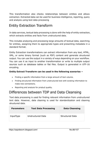 https://sapidesvm.blogspot.com/ No.86/107
This transformation also checks relationships between entities and allows
extraction. Extracted data can be used for business intelligence, reporting, query
and analysis using text data processing
Entity Extraction Transform
In data services, textual data processing is done with the help of entity extraction,
which extracts entities and facts from unstructured data.
This includes analyzing and processing large amounts of textual data, searching
for entities, assigning them to appropriate types and presenting metadata in a
standard format.
Entity Extraction transformations can extract information from any text, HTML,
XML, or some binary format (such as PDF) content and generate structured
output. You can use the output in a variety of ways depending on your workflow.
You can use it as input to another transformation or write to multiple output
sources such as database tables or flat files. Output is generated in UTF-16
encoding.
Entity Extract Transform can be used in the following scenarios −
 Finding a specific information from a large amount of text volume.
 Finding structured information from unstructured text with existing information to
make new connections.
 Reporting and analysis for product quality.
Differences between TDP and Data Cleansing
Text data processing is used for finding relevant information from unstructured
text data. However, data cleaning is used for standardization and cleaning
structured data.
Parameters Text Data Processing Data Cleansing
InputType Unstructured Data Structured Data
 