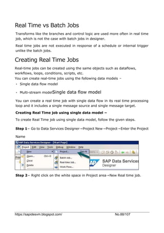 https://sapidesvm.blogspot.com/ No.88/107
Real Time vs Batch Jobs
Transforms like the branches and control logic are used more often in real time
job, which is not the case with batch jobs in designer.
Real time jobs are not executed in response of a schedule or internal trigger
unlike the batch jobs.
Creating Real Time Jobs
Real-time jobs can be created using the same objects such as dataflows,
workflows, loops, conditions, scripts, etc.
You can create real-time jobs using the following data models −
• Single data flow model
• Multi-stream modelSingle data flow model
You can create a real time job with single data flow in its real time processing
loop and it includes a single message source and single message target.
Creating Real Time job using single data model −
To create Real Time job using single data model, follow the given steps.
Step 1− Go to Data Services Designer→Project New→Project→Enter the Project
Name
Step 2− Right click on the white space in Project area→New Real time job.
 