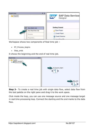 https://sapidesvm.blogspot.com/ No.89/107
Workspace shows two components of Real time job −
 RT_Process_begins
 Step_ends
It shows the beginning and the end of real time job.
Step 3− To create a real time job with single data flow, select data flow from
the tool palette on the right pane and drag it to the work space.
Click inside the loop, you can use one message source and one message target
in real time processing loop. Connect the starting and the end marks to the data
flow.
 