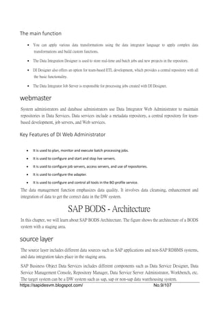 https://sapidesvm.blogspot.com/ No.9/107
The main function
 You can apply various data transformations using the data integrator language to apply complex data
transformations and build custom functions.
 The Data Integration Designer is used to store real-time and batch jobs and new projects in the repository.
 DI Designer also offers an option for team-based ETL development, which provides a central repository with all
the basic functionality.
 The Data Integrator Job Server is responsible for processing jobs created with DI Designer.
webmaster
System administrators and database administrators use Data Integrator Web Administrator to maintain
repositories in Data Services. Data services include a metadata repository, a central repository for team-
based development, job servers, and Web services.
Key Features of DI Web Administrator
 It is used to plan, monitor and execute batch processing jobs.
 It is used to configure and start and stop live servers.
 It is used to configure job servers, access servers, and use of repositories.
 It is used to configure the adapter.
 It is used to configure and control all tools in the BO profile service.
The data management function emphasizes data quality. It involves data cleansing, enhancement and
integration of data to get the correct data in the DW system.
SAP BODS - Architecture
In this chapter, we will learn about SAP BODS Architecture. The figure shows the architecture of a BODS
system with a staging area.
source layer
The source layer includes different data sources such as SAP applications and non-SAP RDBMS systems,
and data integration takes place in the staging area.
SAP Business Object Data Services includes different components such as Data Service Designer, Data
Service Management Console, Repository Manager, Data Service Server Administrator, Workbench, etc.
The target system can be a DW system such as sap, sap or non-sap data warehousing system.
 