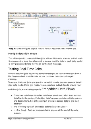 https://sapidesvm.blogspot.com/ No.90/107
Step 4− Add configure objects in data flow as required and save the job.
Multiple data flow model
This allows you to create real-time jobs with multiple data streams in their real-
time processing loop. You also need to ensure that the data in each data model
is fully processed before moving on to the next message.
Testing Real Time Jobs
You can test live jobs by passing sample messages as source messages from a
file. You can check that the data service produces the expected target
message.
To ensure that your jobs give you the expected results, you can execute jobs in
view data mode. Using this mode, you can capture output data to ensure your
real-time jobs are working properly.Embedded Data Flows
 Embedded dataflows are called dataflows, which are called from another
dataflow in the design. Embedded dataflows can contain multiple sources
and destinations, but only one input or output passes data to the main
dataflow.
 The following types of embedded dataflows can be used −
 • One Input - Adds an embedded data stream at the end of the data
stream.
 