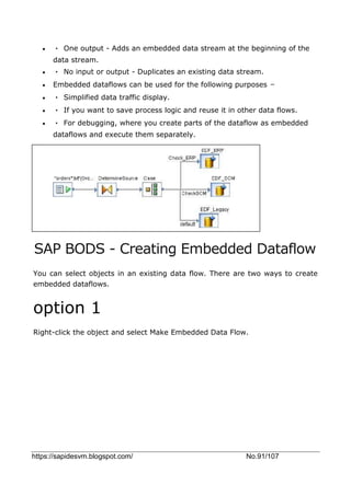 https://sapidesvm.blogspot.com/ No.91/107
 • One output - Adds an embedded data stream at the beginning of the
data stream.
 • No input or output - Duplicates an existing data stream.
 Embedded dataflows can be used for the following purposes −
 • Simplified data traffic display.
 • If you want to save process logic and reuse it in other data flows.
 • For debugging, where you create parts of the dataflow as embedded
dataflows and execute them separately.
SAP BODS - Creating Embedded Dataflow
You can select objects in an existing data flow. There are two ways to create
embedded dataflows.
option 1
Right-click the object and select Make Embedded Data Flow.
 
