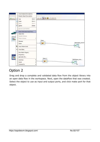 https://sapidesvm.blogspot.com/ No.92/107
Option 2
Drag and drop a complete and validated data flow from the object library into
an open data flow in the workspace. Next, open the dataflow that was created.
Select the object to use as input and output ports, and click make port for that
object.
 