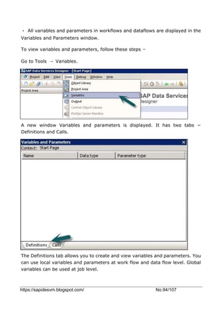 https://sapidesvm.blogspot.com/ No.94/107
• All variables and parameters in workflows and dataflows are displayed in the
Variables and Parameters window.
To view variables and parameters, follow these steps −
Go to Tools → Variables.
A new window Variables and parameters is displayed. It has two tabs −
Definitions and Calls.
The Definitions tab allows you to create and view variables and parameters. You
can use local variables and parameters at work flow and data flow level. Global
variables can be used at job level.
 